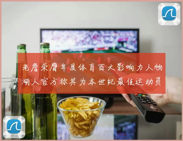 老詹荣膺年度体育百大影响力人物湖人官方称其为本世纪最佳运动员