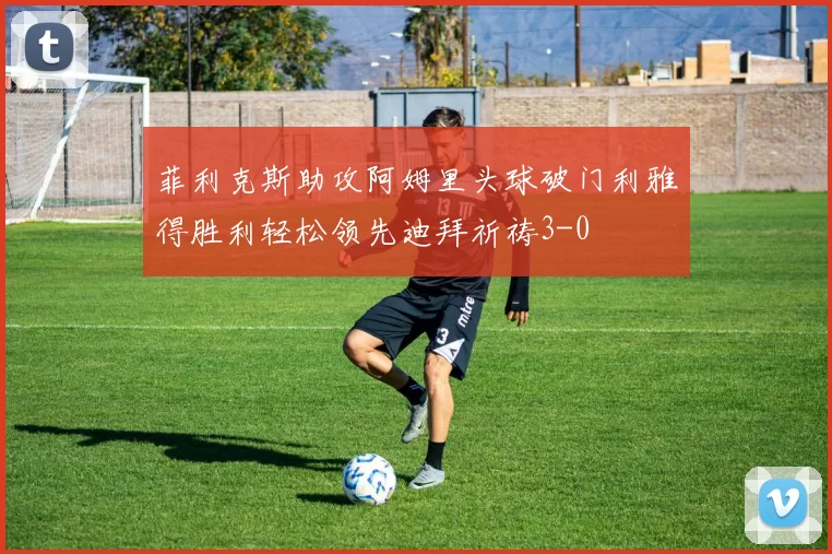 菲利克斯助攻阿姆里头球破门利雅得胜利轻松领先迪拜祈祷3-0