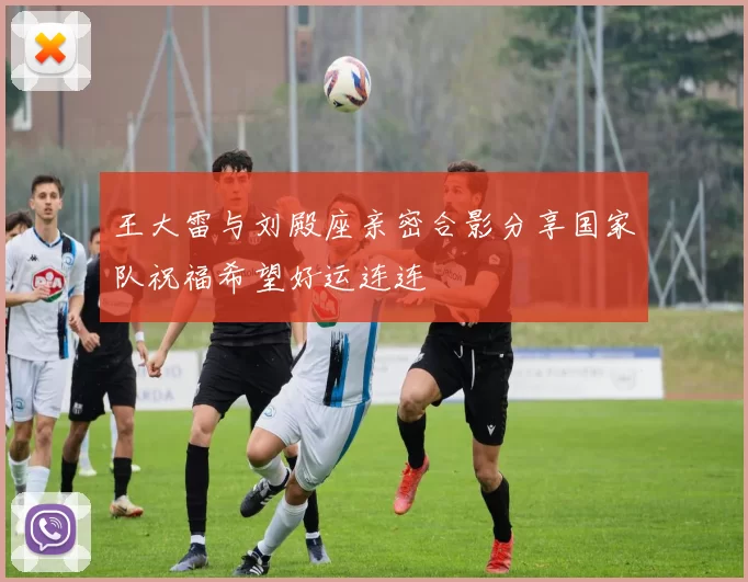 王大雷与刘殿座亲密合影分享国家队祝福希望好运连连