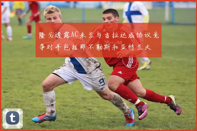 隆戈透露AC米兰与吉拉达成协议竞争对手包括那不勒斯和亚特兰大
