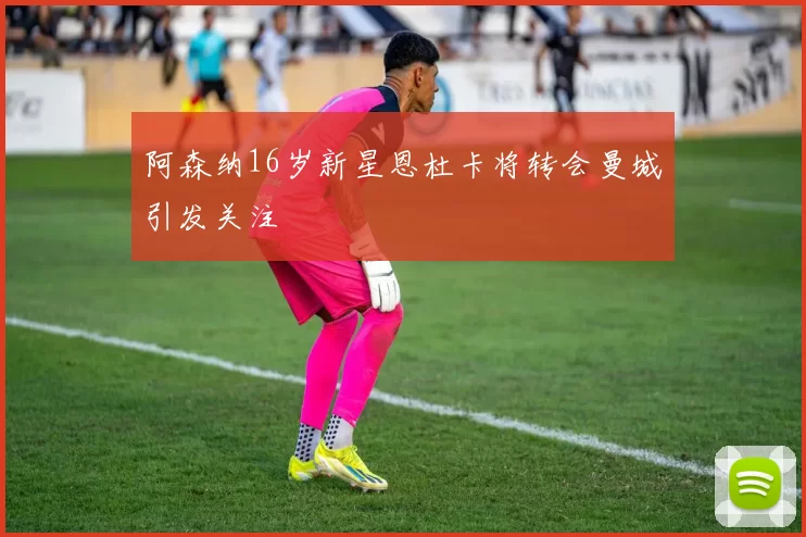 阿森纳16岁新星恩杜卡将转会曼城引发关注
