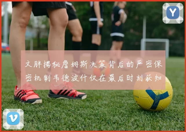 文胖揭秘詹姆斯决策背后的严密保密机制韦德波什仅在最后时刻获知消息