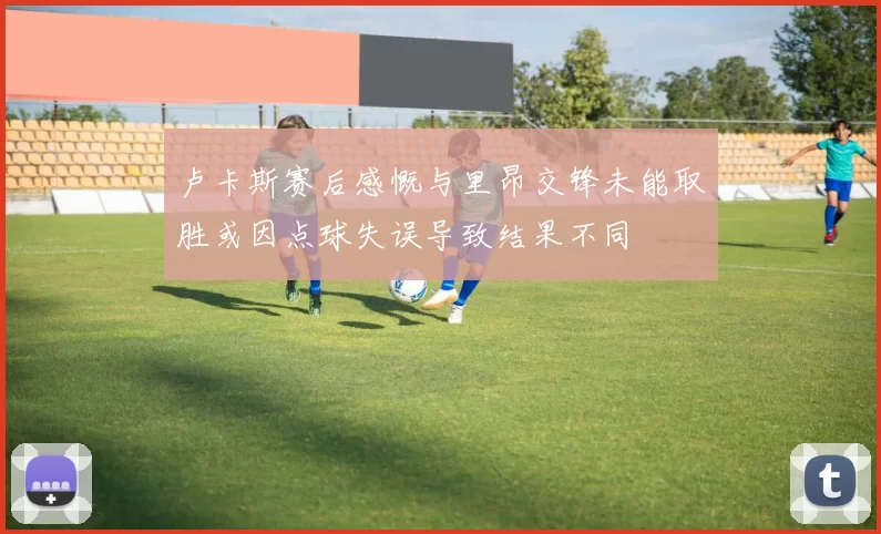 卢卡斯赛后感慨与里昂交锋未能取胜或因点球失误导致结果不同