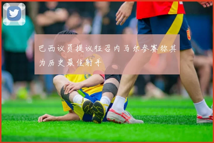 巴西议员提议征召内马尔参赛称其为历史最佳射手