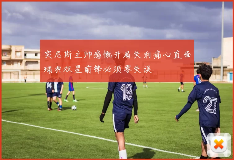 突尼斯主帅感慨开局失利痛心直面瑞典双星前锋必须零失误