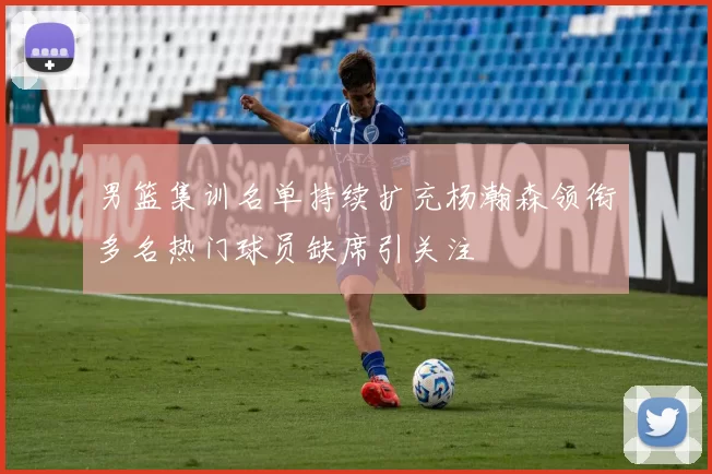 男篮集训名单持续扩充杨瀚森领衔多名热门球员缺席引关注