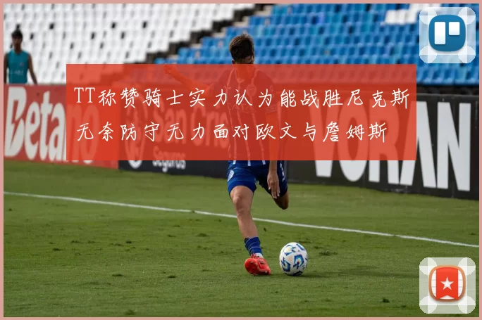TT称赞骑士实力认为能战胜尼克斯无奈防守无力面对欧文与詹姆斯