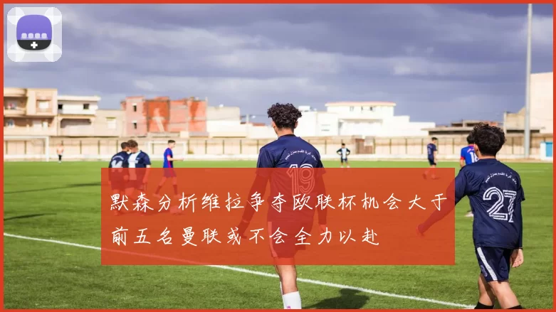 默森分析维拉争夺欧联杯机会大于前五名曼联或不会全力以赴