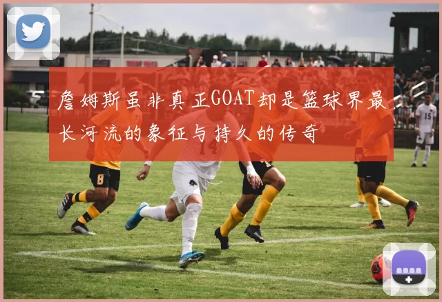 詹姆斯虽非真正GOAT却是篮球界最长河流的象征与持久的传奇