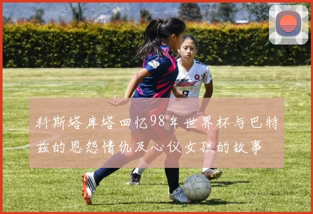科斯塔库塔回忆98年世界杯与巴特兹的恩怨情仇及心仪女孩的故事
