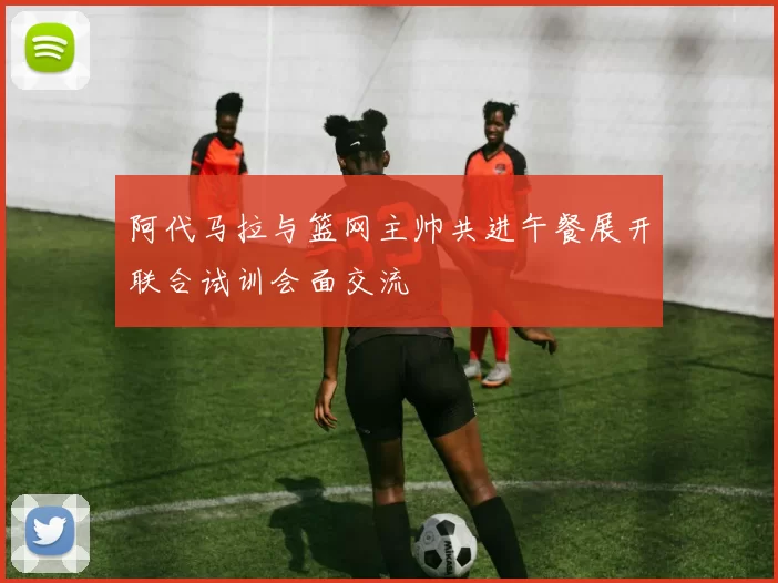 阿代马拉与篮网主帅共进午餐展开联合试训会面交流