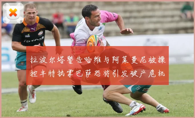 拉波尔塔警告哈维与阿莱曼尼被操控丰特执掌巴萨恐将引发破产危机