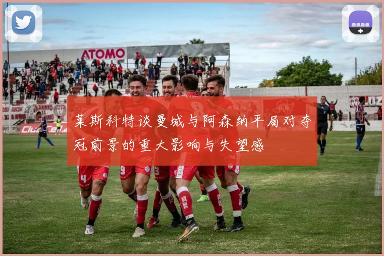 莱斯科特谈曼城与阿森纳平局对夺冠前景的重大影响与失望感